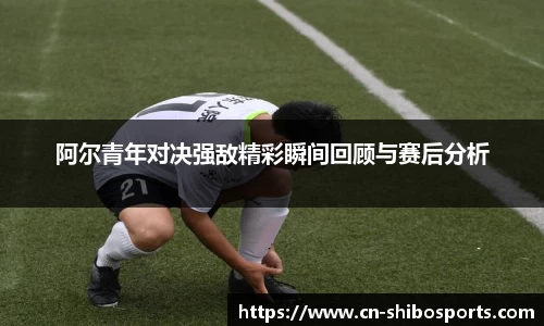 阿尔青年对决强敌精彩瞬间回顾与赛后分析